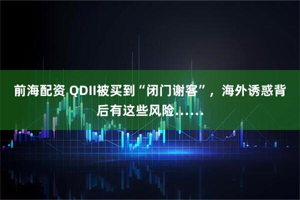 前海配资 QDII被买到“闭门谢客”，海外诱惑背后有这些风险……