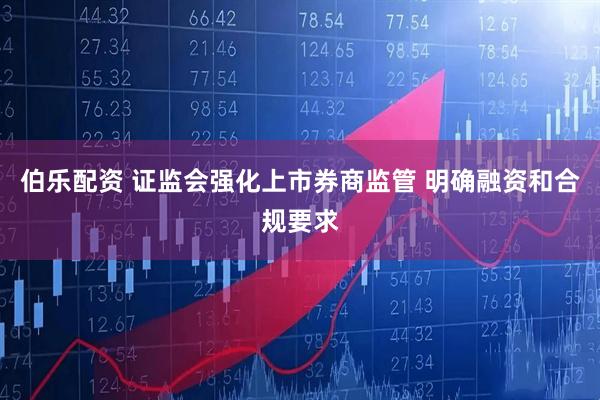 伯乐配资 证监会强化上市券商监管 明确融资和合规要求