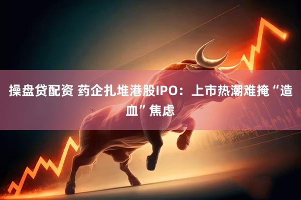 操盘贷配资 药企扎堆港股IPO：上市热潮难掩“造血”焦虑