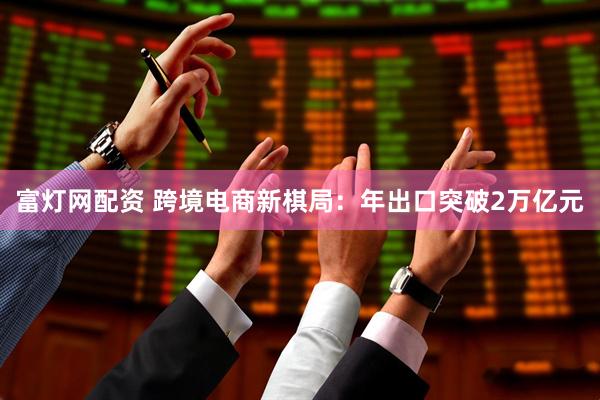 富灯网配资 跨境电商新棋局：年出口突破2万亿元