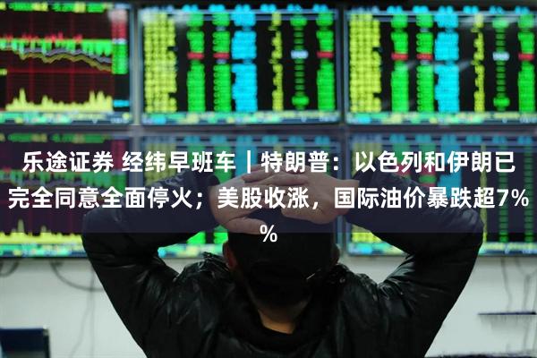 乐途证券 经纬早班车｜特朗普：以色列和伊朗已完全同意全面停火；美股收涨，国际油价暴跌超7%