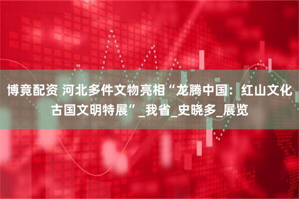 博竟配资 河北多件文物亮相“龙腾中国：红山文化古国文明特展”_我省_史晓多_展览