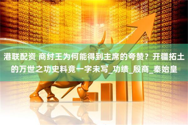 港联配资 商纣王为何能得到主席的夸赞？开疆拓土的万世之功史料竟一字未写_功绩_殷商_秦始皇