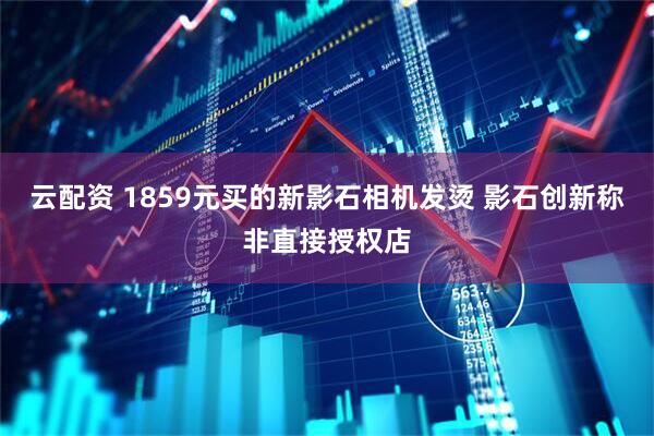云配资 1859元买的新影石相机发烫 影石创新称非直接授权店