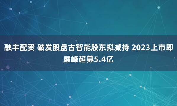 融丰配资 破发股盘古智能股东拟减持 2023上市即巅峰超募5.4亿