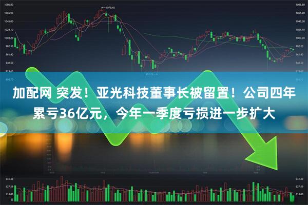 加配网 突发！亚光科技董事长被留置！公司四年累亏36亿元，今年一季度亏损进一步扩大