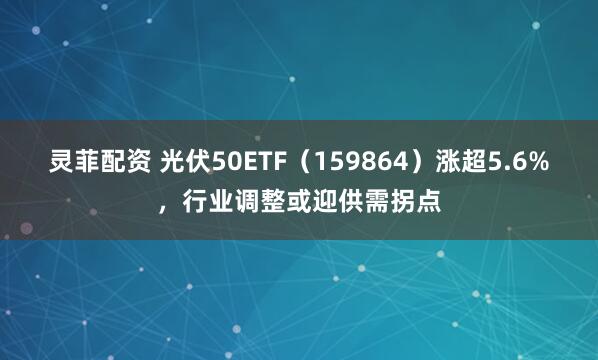 灵菲配资 光伏50ETF（159864）涨超5.6%，行业调整或迎供需拐点