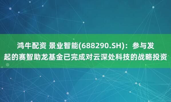 鸿牛配资 景业智能(688290.SH)：参与发起的赛智助龙基金已完成对云深处科技的战略投资