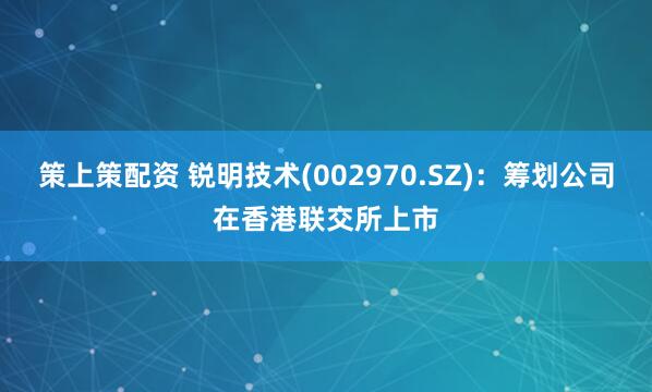 策上策配资 锐明技术(002970.SZ)：筹划公司在香港联交所上市