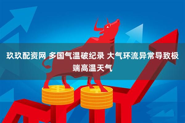 玖玖配资网 多国气温破纪录 大气环流异常导致极端高温天气