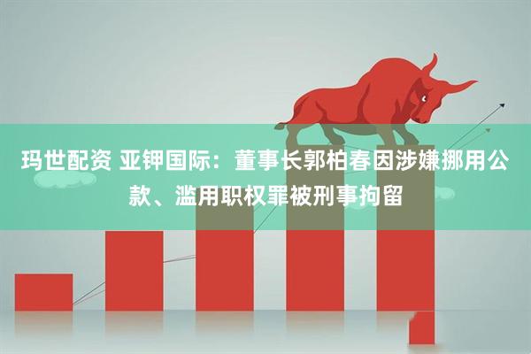 玛世配资 亚钾国际：董事长郭柏春因涉嫌挪用公款、滥用职权罪被刑事拘留