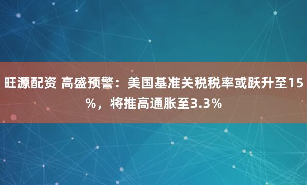 旺源配资 高盛预警：美国基准关税税率或跃升至15%，将推高通胀至3.3%