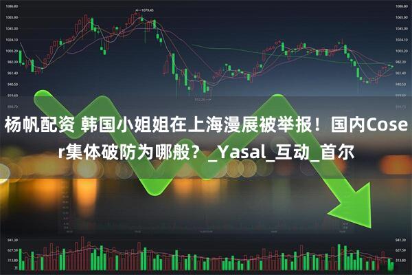杨帆配资 韩国小姐姐在上海漫展被举报！国内Coser集体破防为哪般？_Yasal_互动_首尔