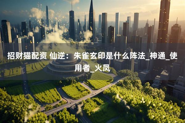 招财猫配资 仙逆：朱雀玄印是什么阵法_神通_使用者_火凤