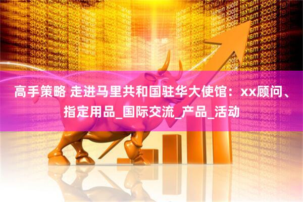 高手策略 走进马里共和国驻华大使馆：xx顾问、指定用品_国际交流_产品_活动