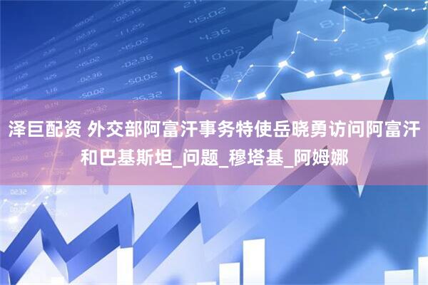 泽巨配资 外交部阿富汗事务特使岳晓勇访问阿富汗和巴基斯坦_问题_穆塔基_阿姆娜