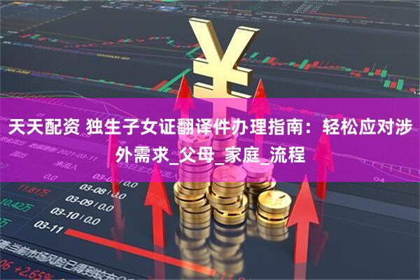 天天配资 独生子女证翻译件办理指南：轻松应对涉外需求_父母_家庭_流程