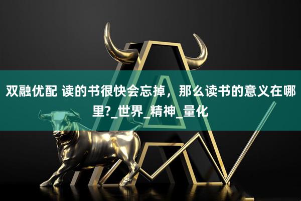 双融优配 读的书很快会忘掉，那么读书的意义在哪里?_世界_精神_量化