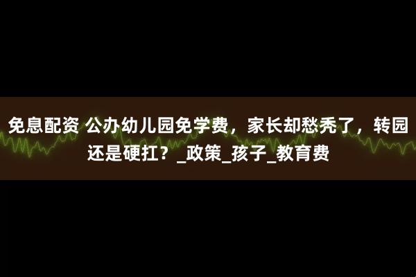 免息配资 公办幼儿园免学费，家长却愁秃了，转园还是硬扛？_政策_孩子_教育费