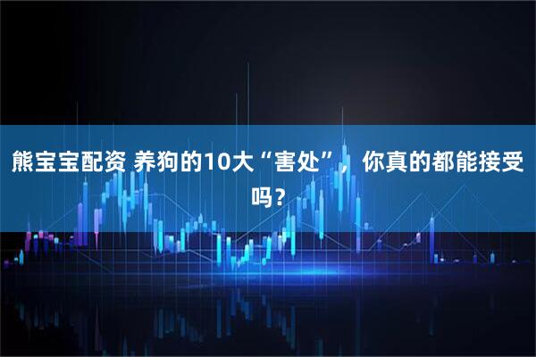 熊宝宝配资 养狗的10大“害处”，你真的都能接受吗？