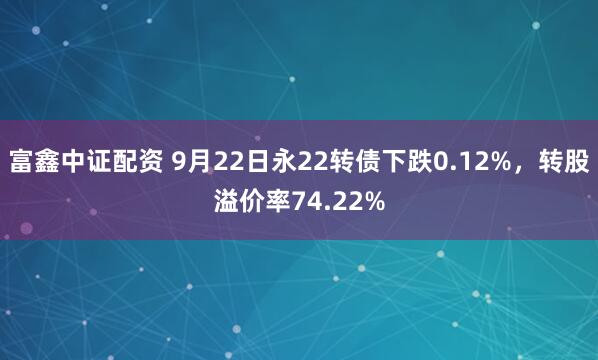 富鑫中证配资 9月22日永22转债下跌0.12%，转股溢价率74.22%