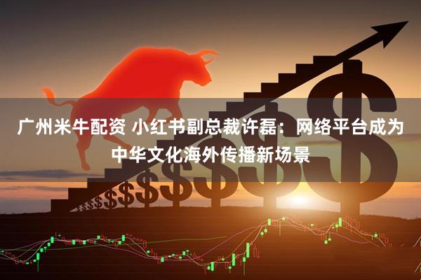 广州米牛配资 小红书副总裁许磊:网络平台成为中华文化海外传播新场景