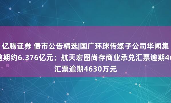 亿腾证券 债市公告精选|国广环球传媒子公司华闻集团债务逾期约6.376亿元；航天宏图尚存商业承兑汇票逾期4630万元
