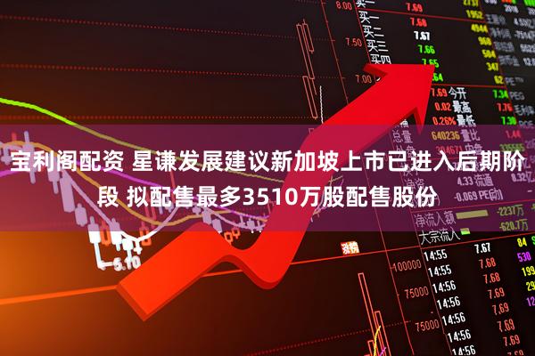 宝利阁配资 星谦发展建议新加坡上市已进入后期阶段 拟配售最多3510万股配售股份