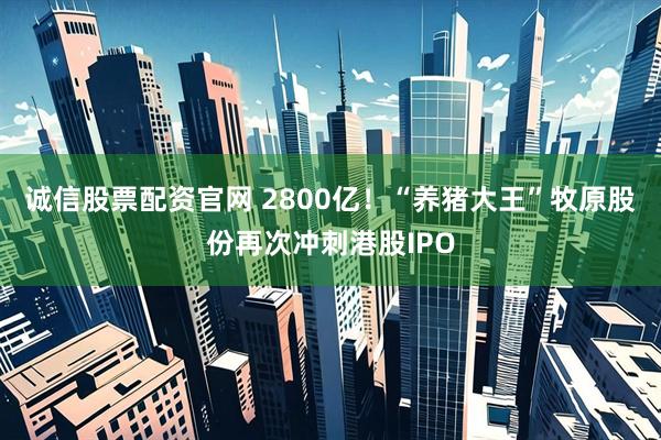 诚信股票配资官网 2800亿！“养猪大王”牧原股份再次冲刺港股IPO