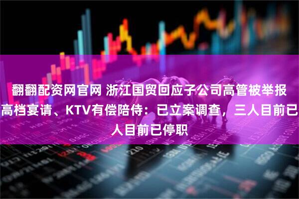 翻翻配资网官网 浙江国贸回应子公司高管被举报接受高档宴请、KTV有偿陪侍:已立案调查,三人目前已停职