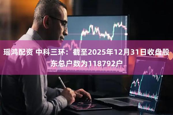 瑶鸿配资 中科三环：截至2025年12月31日收盘股东总户数为118792户