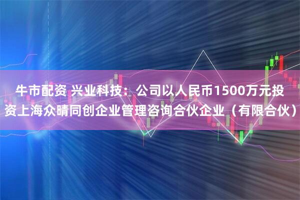 牛市配资 兴业科技：公司以人民币1500万元投资上海众晴同创企业管理咨询合伙企业（有限合伙）