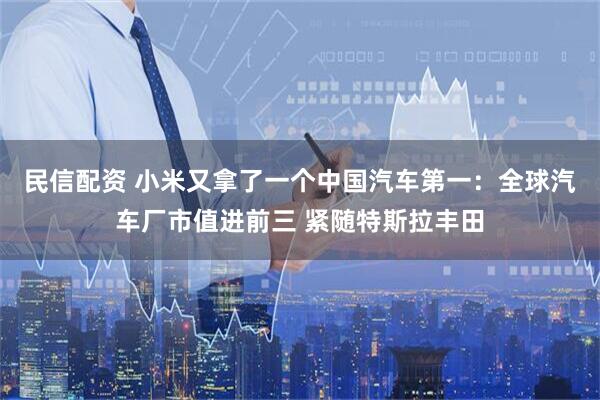 民信配资 小米又拿了一个中国汽车第一:全球汽车厂市值进前三 紧随特斯拉丰田