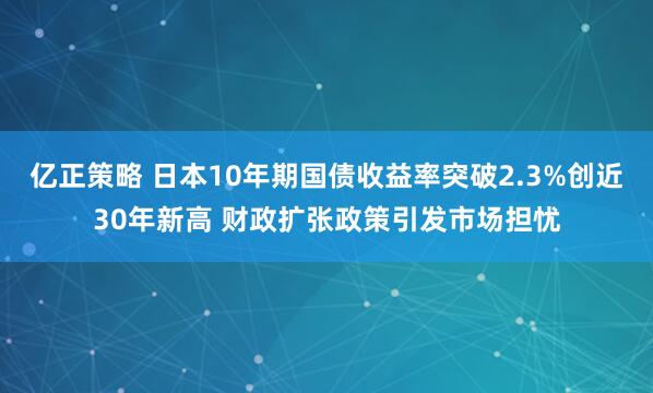 亿正策略 日本10年期国债收益率突破2.3%创近30年新高 财政扩张政策引发市场担忧