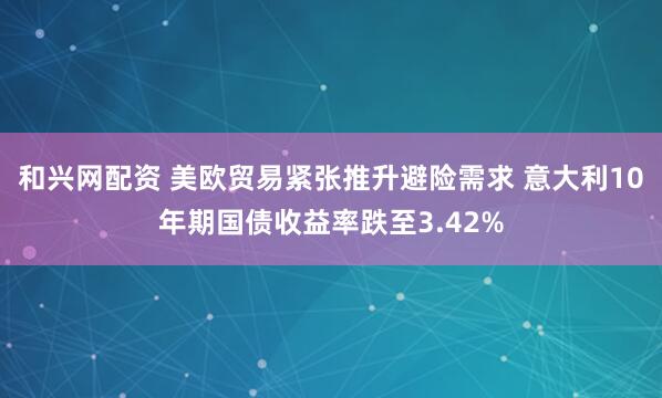 和兴网配资 美欧贸易紧张推升避险需求 意大利10年期国债收益率跌至3.42%
