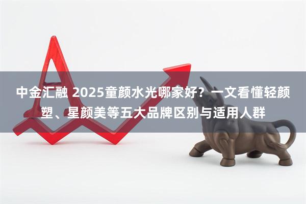 中金汇融 2025童颜水光哪家好？一文看懂轻颜塑、星颜美等五大品牌区别与适用人群