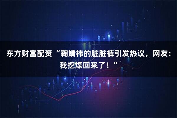 东方财富配资 “鞠婧祎的脏脏裤引发热议，网友：我挖煤回来了！”