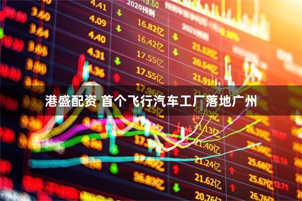 港盛配资 首个飞行汽车工厂落地广州